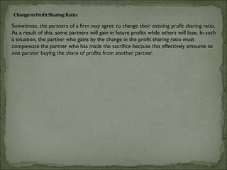 Sometimes, the partners of a firm may agree to change their existing profit sharing ratio.
As a result of this, some partners will gain in future profits while others will lose. In such
a situation, the partner who gains by the change in the profit sharing ratio must
compensate the partner who has made the sacrifice because this effectively amounts to
one partner buying the share of profits from another partner.
 