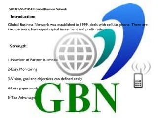 Introduction:

Global Business Network was established in 1999, deals with cellular phone. There are
two partners, have equal capital investment and profit ratio.



 Strength:


1-Number of Partner is limited
 
2-Easy Monitoring
 
3-Vision, goal and objectives can defined easily

4-Less paper work
 
5-Tax Advantage
 