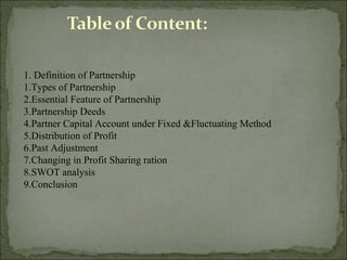 1. Definition of Partnership
1.Types of Partnership
2.Essential Feature of Partnership
3.Partnership Deeds
4.Partner Capital Account under Fixed &Fluctuating Method
5.Distribution of Profit
6.Past Adjustment
7.Changing in Profit Sharing ration
8.SWOT analysis
9.Conclusion
 