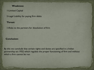 Weakness:

  1-Limited Capital

  2-Legal Liability for paying firm debts

  Threat:
   
  1-Risks to the partners for dissolution of firm



 Conclusion:



By this we conclude that certain rights and duties are specified in a Indian
partnership act 1932 which regulate the proper functioning of firm and without
which a firm cannot be run.
 