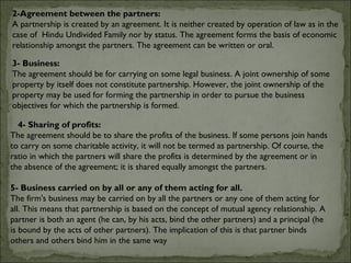 2-Agreement between the partners:
A partnership is created by an agreement. It is neither created by operation of law as in the
case of Hindu Undivided Family nor by status. The agreement forms the basis of economic
relationship amongst the partners. The agreement can be written or oral.

3- Business:
The agreement should be for carrying on some legal business. A joint ownership of some
property by itself does not constitute partnership. However, the joint ownership of the
property may be used for forming the partnership in order to pursue the business
objectives for which the partnership is formed.

  4- Sharing of profits:
The agreement should be to share the profits of the business. If some persons join hands
to carry on some charitable activity, it will not be termed as partnership. Of course, the
ratio in which the partners will share the profits is determined by the agreement or in
the absence of the agreement; it is shared equally amongst the partners.

5- Business carried on by all or any of them acting for all.
The firm's business may be carried on by all the partners or any one of them acting for
all. This means that partnership is based on the concept of mutual agency relationship. A
partner is both an agent (he can, by his acts, bind the other partners) and a principal (he
is bound by the acts of other partners). The implication of this is that partner binds
others and others bind him in the same way
 