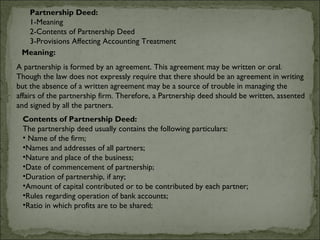 Partnership Deed:
  1-Meaning
  2-Contents of Partnership Deed
  3-Provisions Affecting Accounting Treatment
 Meaning:
A partnership is formed by an agreement. This agreement may be written or oral.
Though the law does not expressly require that there should be an agreement in writing
but the absence of a written agreement may be a source of trouble in managing the
affairs of the partnership firm. Therefore, a Partnership deed should be written, assented
and signed by all the partners.
 Contents of Partnership Deed:
 The partnership deed usually contains the following particulars:
 • Name of the firm;
 •Names and addresses of all partners;
 •Nature and place of the business;
 •Date of commencement of partnership;
 •Duration of partnership, if any;
 •Amount of capital contributed or to be contributed by each partner;
 •Rules regarding operation of bank accounts;
 •Ratio in which profits are to be shared;
 