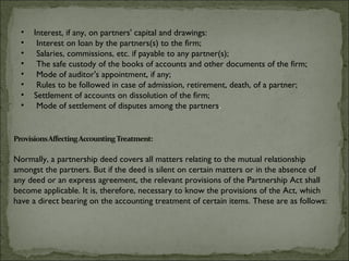 •   Interest, if any, on partners' capital and drawings:
  •    Interest on loan by the partners(s) to the firm;
  •    Salaries, commissions, etc. if payable to any partner(s);
  •    The safe custody of the books of accounts and other documents of the firm;
  •    Mode of auditor's appointment, if any;
  •    Rules to be followed in case of admission, retirement, death, of a partner;
  •   Settlement of accounts on dissolution of the firm;
  •    Mode of settlement of disputes among the partners.




Normally, a partnership deed covers all matters relating to the mutual relationship
amongst the partners. But if the deed is silent on certain matters or in the absence of
any deed or an express agreement, the relevant provisions of the Partnership Act shall
become applicable. It is, therefore, necessary to know the provisions of the Act, which
have a direct bearing on the accounting treatment of certain items. These are as follows:
 