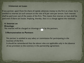 3-Interest on Loan:

If any partner, apart from his share of capital, advances money to the firm as a loan, he is
entitled to interest on such amount at the rate of 6 per cent per annum. Such interest
shall be paid even out of the assets of the firm. This means that interest on loan shall be
paid even if there are losses. Implying, thereby, that it is a charge against the revenues.

  4- Interest on
  Drawings:
  No interest will be charged on drawings made by the partners.

   5-Remuneration to Partners

     No partner is entitled to any salary or commission for participating in the
     business of the firm.
     It should be remembered that the above rules are applicable only in the absence
     of any provision to the contrary in the partnership agreement.
 
