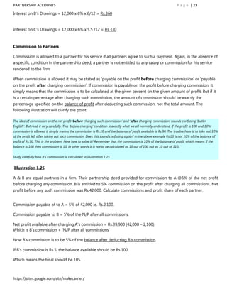 PARTNERSHIP ACCOUNTS                                                                                                  P a g e | 23

Interest on B‟s Drawings = 12,000 x 6% x 6/12 = Rs.360


Interest on C‟s Drawings = 12,000 x 6% x 5.5 /12 = Rs.330



Commission to Partners

Commission is allowed to a partner for his service if all partners agree to such a payment. Again, in the absence of
a specific condition in the partnership deed, a partner is not entitled to any salary or commission for his service
rendered to the firm.

When commission is allowed it may be stated as „payable on the profit before charging commission‟ or „payable
on the profit after charging commission‟. If commission is payable on the profit before charging commission, it
simply means that the commission is to be calculated at the given percent on the given amount of profit. But if it
is a certain percentage after charging such commission, the amount of commission should be exactly the
percentage specified on the balance of profit after deducting such commission, not the total amount. The
following illustration will clarify the point.

The idea of commission on the net profit „before charging such commission‟ and „after charging commission‟ sounds confusing „Butler
English‟. But read it very carefully. This „before charging‟ condition is exactly what we all normally understand. If the profit is 100 and 10%
commission is allowed it simply means the commission is Rs.10 and the balance of profit available is Rs.90. The trouble hare is to take out 10%
of the profit left after taking out such commission. Does this sound confusing again? In the above example Rs.10 is not 10% of the balance of
profit of Rs.90. This is the problem. Now how to solve it? Remember that the commission is 10% of the balance of profit, which means if the
balance is 100 then commission is 10. In other words it is not to be calculated as 10 out of 100 but as 10 out of 110.


Study carefully how B‟s commission is calculated in illustration 1.25


Illustration 1.25

A & B are equal partners in a firm. Their partnership deed provided for commission to A @5% of the net profit
before charging any commission. B is entitled to 5% commission on the profit after charging all commissions. Net
profit before any such commission was Rs.42,000. Calculate commissions and profit share of each partner.


Commission payable of to A = 5% of 42,000 ie. Rs.2,100.

Commission payable to B = 5% of the N/P after all commissions.

Net profit available after charging A‟s commission = Rs.39,900 (42,000 – 2,100)
Which is B‟s commission + „N/P after all commissions‟

Now B‟s commission is to be 5% of the balance after deducting B‟s commission.

If B‟s commission is Rs.5, the balance available should be Rs.100

Which means the total should be 105.



https://sites.google.com/site/makecarrier/
 