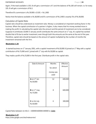 PARTNERSHIP ACCOUNTS                                                                           P a g e | 24

Again, if the total available is 105, B will get a commission of 5 and the balance of Rs.100 will remain. ie. for every
105, B will get a commission of Rs.5.

Therefore B‟s commission is Rs.39,900 x 5/105 = Rs.1,900

Notice that the balance available is Rs.38,000 and B‟s commission of Rs.1,900 is exactly 5% of Rs.38,000.

Calculation of Capital Ratio
Capital ratio should be understood as investment ratio. Money is considered an important working factor in the
business. When the capital contribution of a partner is higher, it also means that his money worked more in
making the profit. In calculating the capital ratio the amount and the period of investment are to be considered.
Suppose A contributes 10,000 in January and B contributes the same amount on 1st July, A's capital has worked
double that of B due to earlier investment, even though both the amounts are the same at the end of the year.
Therefore, capital ratio should be based on the amount of capital multiplied by the number of months the
investment remained with the firm.

Illustration 1.26

A started business on 1st January 2001, with a capital investment of Rs.50,000. B joined on 1st May with a capital
contribution of Rs.75,000 and C joined with 1st July with Rs.50,000 as capital.

They made a profit of Rs.25,000 in the first year. Distribute profit in the capital ratio.



                                     Date & Amount             Months          Effective
                                                                               Amount
                                                              for which

                                                             money was
                                                                 used

                                  A on 1st Jan                    12             600,000
                                  Rs.50,000



                                  B on 1st may                     8             600,000
                                  Rs.75,000



                                  C on Ist July                    6             300,000
                                  Rs.50,000



Capital Ratio between A, B & C = 600000:600000:300000 ie. 2:2:1

Illustration 1.27
https://sites.google.com/site/makecarrier/
 