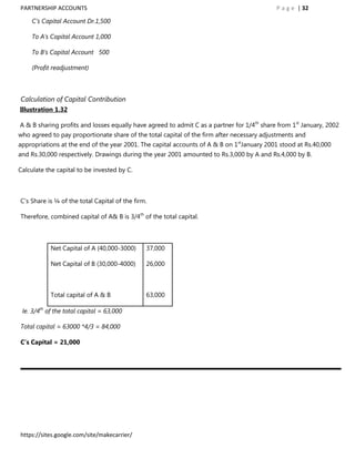 PARTNERSHIP ACCOUNTS                                                                        P a g e | 32

    C‟s Capital Account Dr.1,500

    To A‟s Capital Account 1,000

    To B‟s Capital Account 500

    (Profit readjustment)



Calculation of Capital Contribution
Illustration 1.32

A & B sharing profits and losses equally have agreed to admit C as a partner for 1/4th share from 1st January, 2002
who agreed to pay proportionate share of the total capital of the firm after necessary adjustments and
appropriations at the end of the year 2001. The capital accounts of A & B on 1stJanuary 2001 stood at Rs.40,000
and Rs.30,000 respectively. Drawings during the year 2001 amounted to Rs.3,000 by A and Rs.4,000 by B.

Calculate the capital to be invested by C.



C‟s Share is ¼ of the total Capital of the firm.

Therefore, combined capital of A& B is 3/4th of the total capital.



            Net Capital of A (40,000-3000)     37,000

            Net Capital of B (30,000-4000)     26,000



            Total capital of A & B             63,000

 Ie. 3/4th of the total capital = 63,000

Total capital = 63000 *4/3 = 84,000

C’s Capital = 21,000




https://sites.google.com/site/makecarrier/
 