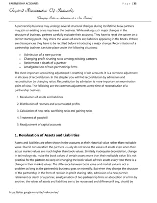 PARTNERSHIP ACCOUNTS                                                                           P a g e | 33

Chapter:2 Reconstitution Of Partnership
                       (Changing Ratio or Admission of a New Partner)

    A partnership business may undergo several structural changes during its lifetime. New partners
    may join or existing ones may leave the business. While making such major changes in the
    structure of business, partners carefully evaluate their accounts. They have to reset the system on a
    correct starting point. They check the values of assets and liabilities appearing in the books. If there
    are discrepancies they have to be rectified before introducing a major change. Reconstitution of a
    partnership business can take place under the following situations:

            Admission of a new partner
            Changing profit sharing ratio among existing partners
            Retirement / death of a partner
            Amalgamation of two partnership firms
    The most important accounting adjustment is resetting of old accounts. It is a common adjustment
    in all cases of reconstitution. In this chapter you will find reconstitution by admission and
    reconstitution by changing ratios. Reconstitution by admission is more important on examination
    point of view. The following are the common adjustments at the time of reconstitution of a
    partnership business.

      1. Revaluation of assets and liabilities

      2. Distribution of reserves and accumulated profits

      3. Calculation of new ratio, sacrificing ratio and gaining ratio

      4. Treatment of goodwill

      5. Readjustment of capital accounts


    1. Revaluation of Assets and Liabilities

    Assets and liabilities are often shown in the accounts at their historical value rather than realisable
    value. Due to conservatism the partners usually do not revise the values of assets even when their
    actual market values are much higher than book values. Similarly inadequate depreciation, change
    in technology etc. make the book values of certain assets more than their realisable value. It is not
    practical for the partners to keep on changing the book values of their assets every time there is a
    change in their market values. The difference between book value and market value is not a
    problem as long as the partnership business goes on normally. But when they change the structure
    of the partnership in the form of revision in profit sharing ratio, admission of a new partner,
    retirement or death of a partner, amalgamation of two partnership firms or absorption of a firm by
    another, the values of assets and liabilities are to be reassessed and difference if any, should be


https://sites.google.com/site/makecarrier/
 