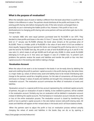 PARTNERSHIP ACCOUNTS                                                                            P a g e | 34

    accounted.




    What is the purpose of revaluation?

    When the realisable value of asset or liability is different from the book value there is a profit or loss
    hidden in the difference in value. The partners should distribute all the profits and losses in the
    existing profit sharing ratio before changing the ratio. If the ratio remains unchanged there is
    practically no use in estimating the hidden profit or loss. However, if this profit or loss is not
    distributed prior to changing profit sharing ratio some partners will lose and others gain due to the
    change in ratio.

     For example: A&B, who were equal partners purchased land for Rs.10,000 in Jan 1975. They
    decided to share profits and losses in the ratio 2:1 from 1st January 2001. The actual market value of
    land on 1st January was Rs.70,000; whereas the book value remains at the purchase price of
    Rs.10,000. There is a hidden profit of Rs.60,000 in the value of land which A & B are entitled to
    share equally. Suppose they just ignored this factor and changed the profit sharing ratio to 2:1 and
    sold the land for Rs.70,000 next day, the profit on sale of land Rs.60,000 will go to A and B in the
    new ratio 2:1, which means A will get 40,000 and B will get only 20,000. In other words Rs.10,000
    belonging to B will go to A. Vice versa can happen in case of a hidden loss. To prevent such
    problems the partners revalue the assets and liabilities and transfer the profit or loss into their
    capital accounts in the existing ratio before making a change.

     Revaluation Account

    When the value of one asset is to be increased in the books it can be easily done by debiting the
    asset and crediting the profit to partners‟ capital accounts in the profit sharing ratio. But when there
    is a major shake up, values of almost every asset and liability have to be revised. Distributing each
    change to the partners would be a lengthily process. For the sake of convenience, all those profits
    and losses on change in values of assets and liabilities are brought into a temporary account called
    „revaluation account‟. The revaluation account summarises the effect of revaluation of assets and
    liabilities.

     Revaluation account is a special profit & loss account representing the combined capital accounts
    of partners. Any gain on revaluation of asset or liability, to be credited to partners, will be credited
    in the revaluation account. Similarly any loss on revaluation will be debited in revaluation account
    instead of debiting the capital accounts. The final balance in revaluation account indicates the profit
    or loss on the entire revaluation process. The revaluation account is closed by transferring this
    profit or loss to partner‟s capital accounts in the ratio before revision (old profit sharing ratio). All
    assets and liabilities will appear at their revised values in the books and in all future balance sheets.

     When the partners want to adjust the profit or loss on revaluation process without actually
    changing the values of assets and liabilities in the books they can do so by opening a

https://sites.google.com/site/makecarrier/
 