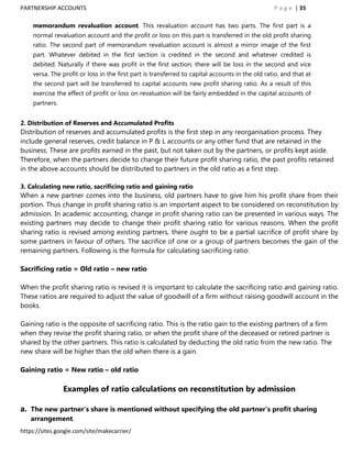 PARTNERSHIP ACCOUNTS                                                                             P a g e | 35

    memorandum revaluation account. This revaluation account has two parts. The first part is a
    normal revaluation account and the profit or loss on this part is transferred in the old profit sharing
    ratio. The second part of memorandum revaluation account is almost a mirror image of the first
    part. Whatever debited in the first section is credited in the second and whatever credited is
    debited. Naturally if there was profit in the first section, there will be loss in the second and vice
    versa. The profit or loss in the first part is transferred to capital accounts in the old ratio, and that at
    the second part will be transferred to capital accounts new profit sharing ratio. As a result of this
    exercise the effect of profit or loss on revaluation will be fairly embedded in the capital accounts of
    partners.


2. Distribution of Reserves and Accumulated Profits
Distribution of reserves and accumulated profits is the first step in any reorganisation process. They
include general reserves, credit balance in P & L accounts or any other fund that are retained in the
business. These are profits earned in the past, but not taken out by the partners, or profits kept aside.
Therefore, when the partners decide to change their future profit sharing ratio, the past profits retained
in the above accounts should be distributed to partners in the old ratio as a first step.

3. Calculating new ratio, sacrificing ratio and gaining ratio
When a new partner comes into the business, old partners have to give him his profit share from their
portion. Thus change in profit sharing ratio is an important aspect to be considered on reconstitution by
admission. In academic accounting, change in profit sharing ratio can be presented in various ways. The
existing partners may decide to change their profit sharing ratio for various reasons. When the profit
sharing ratio is revised among existing partners, there ought to be a partial sacrifice of profit share by
some partners in favour of others. The sacrifice of one or a group of partners becomes the gain of the
remaining partners. Following is the formula for calculating sacrificing ratio:

Sacrificing ratio = Old ratio – new ratio

When the profit sharing ratio is revised it is important to calculate the sacrificing ratio and gaining ratio.
These ratios are required to adjust the value of goodwill of a firm without raising goodwill account in the
books.

Gaining ratio is the opposite of sacrificing ratio. This is the ratio gain to the existing partners of a firm
when they revise the profit sharing ratio, or when the profit share of the deceased or retired partner is
shared by the other partners. This ratio is calculated by deducting the old ratio from the new ratio. The
new share will be higher than the old when there is a gain.

Gaining ratio = New ratio – old ratio

                Examples of ratio calculations on reconstitution by admission

a. The new partner’s share is mentioned without specifying the old partner’s profit sharing
   arrangement.
https://sites.google.com/site/makecarrier/
 