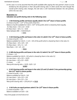 PARTNERSHIP ACCOUNTS                                                                  P a g e | 36

   In this case it is to be assumed that the profit available after paying the new partner‟s share is to be
       divided by the old partners in their old profit sharing ratio. In other words the even though the
       overall profit sharing ratio changes, the old ratio is still maintained between the old partners,
       within the new ratio.

   Illustration 2.1
   Calculate new profit sharing ratio in the following cases:

   i) A & B sharing profits and losses equally admit C for 1/5th share in future profits
   C‟s Share of profit = 1/5th of the profit of the firm.
   Balance of profit available for A & B = 4/5th of the profit, which is shared by them equally.
    A‟s New share = 4/5 x 1/2 = 4/10
   B‟s New share = 4/5 x ½ = 4/10
   Ratio between ABC = 4/10:4/10:1/5
                          = 2:2:1

   ii) A & B sharing profits and losses in the ratio 3:1 admit C for 1/5th share in future profits.
   C‟s share of profit = 1/5
   Balance available for A & B = 1-1/5 = 4/5 of the profit which is shared by them in the ratio 3:1
   A‟s New share = 4/5 x 3/4 = 3/5
   B‟s New share = 4/5 x ¼ = 1/5
   New Ratio = 3/5 : 1/5 : 1/5
                           = 3:1:1

   iii) A &B sharing profits and losses in the ratio 3:2 admit C for 1/5th share in future profits.
   C‟s Share = 1/5
   Balance available for A & B = 4/5 which is shared by them in the ratio 3:2
   A‟s new share = 4/5 x 3/5 = 12/25
   B‟s new share = 4/5 x 2/5 = 8/25
   C‟s share     = 1/5
   New profit sharing ratio = 12/25 : 8/25 : 1/5
                            12:8:5

   iv) A & B sharing profits and losses in the ratio 2/3 and 1/3 admit C into partnership giving
       him 1/4th share in future profits
   C‟s share of profit = 1/4
   Balance available for A & B = 3/4
   A‟s new share = 3/4 x 2/3 = 2/4
   B‟s new share = 3/4 x 1/3 = 1/4
   New profit sharing ratio = 2/4:1/4:1/4 ie. 2:1:1


   v) A & B who are equal partners admit C for 1/6th share in future profits
   C‟s share of profits = 1/6
   Balance available to A & B = 5/6

https://sites.google.com/site/makecarrier/
 