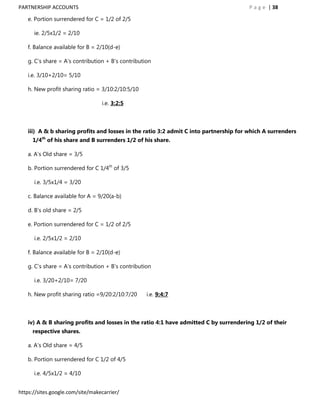 PARTNERSHIP ACCOUNTS                                                                   P a g e | 38

   e. Portion surrendered for C = 1/2 of 2/5

      ie. 2/5x1/2 = 2/10

   f. Balance available for B = 2/10(d-e)

   g. C‟s share = A‟s contribution + B‟s contribution

   i.e. 3/10+2/10= 5/10

   h. New profit sharing ratio = 3/10:2/10:5/10

                                  i.e. 3:2:5



   iii) A & b sharing profits and losses in the ratio 3:2 admit C into partnership for which A surrenders
     1/4th of his share and B surrenders 1/2 of his share.

   a. A‟s Old share = 3/5

   b. Portion surrendered for C 1/4th of 3/5

      i.e. 3/5x1/4 = 3/20

   c. Balance available for A = 9/20(a-b)

   d. B‟s old share = 2/5

   e. Portion surrendered for C = 1/2 of 2/5

      i.e. 2/5x1/2 = 2/10

   f. Balance available for B = 2/10(d-e)

   g. C‟s share = A‟s contribution + B‟s contribution

      i.e. 3/20+2/10= 7/20

   h. New profit sharing ratio =9/20:2/10:7/20     i.e. 9:4:7



   iv) A & B sharing profits and losses in the ratio 4:1 have admitted C by surrendering 1/2 of their
     respective shares.

   a. A‟s Old share = 4/5

   b. Portion surrendered for C 1/2 of 4/5

      i.e. 4/5x1/2 = 4/10


https://sites.google.com/site/makecarrier/
 