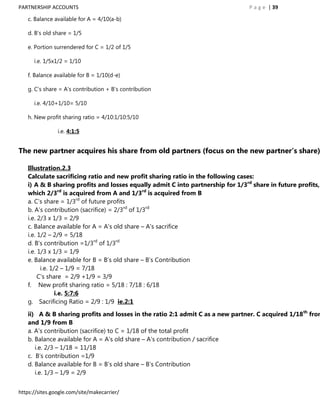 PARTNERSHIP ACCOUNTS                                                             P a g e | 39

   c. Balance available for A = 4/10(a-b)

   d. B‟s old share = 1/5

   e. Portion surrendered for C = 1/2 of 1/5

      i.e. 1/5x1/2 = 1/10

   f. Balance available for B = 1/10(d-e)

   g. C‟s share = A‟s contribution + B‟s contribution

      i.e. 4/10+1/10= 5/10

   h. New profit sharing ratio = 4/10:1/10:5/10

                i.e. 4:1:5


The new partner acquires his share from old partners (focus on the new partner’s share)

   Illustration.2.3
   Calculate sacrificing ratio and new profit sharing ratio in the following cases:
   i) A & B sharing profits and losses equally admit C into partnership for 1/3rd share in future profits,
   which 2/3rd is acquired from A and 1/3rd is acquired from B
   a. C‟s share = 1/3rd of future profits
   b. A‟s contribution (sacrifice) = 2/3rd of 1/3rd
   i.e. 2/3 x 1/3 = 2/9
   c. Balance available for A = A‟s old share – A‟s sacrifice
   i.e. 1/2 – 2/9 = 5/18
   d. B‟s contribution =1/3rd of 1/3rd
   i.e. 1/3 x 1/3 = 1/9
   e. Balance available for B = B‟s old share – B‟s Contribution
         i.e. 1/2 – 1/9 = 7/18
        C‟s share = 2/9 +1/9 = 3/9
   f. New profit sharing ratio = 5/18 : 7/18 : 6/18
                i.e. 5:7:6
   g. Sacrificing Ratio = 2/9 : 1/9 ie.2:1

   ii) A & B sharing profits and losses in the ratio 2:1 admit C as a new partner. C acquired 1/18th from
   and 1/9 from B
   a. A‟s contribution (sacrifice) to C = 1/18 of the total profit
   b. Balance available for A = A‟s old share – A‟s contribution / sacrifice
      i.e. 2/3 – 1/18 = 11/18
   c. B‟s contribution =1/9
   d. Balance available for B = B‟s old share – B‟s Contribution
      i.e. 1/3 – 1/9 = 2/9


https://sites.google.com/site/makecarrier/
 