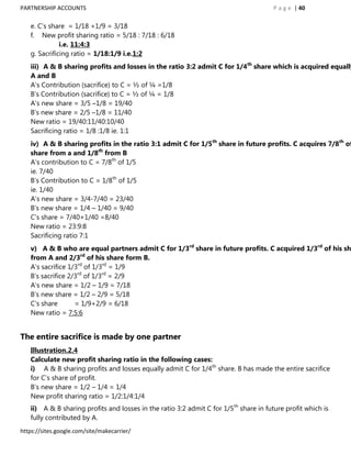 PARTNERSHIP ACCOUNTS                                                                   P a g e | 40

   e. C‟s share = 1/18 +1/9 = 3/18
   f. New profit sharing ratio = 5/18 : 7/18 : 6/18
              i.e. 11:4:3
   g. Sacrificing ratio = 1/18:1/9 i.e.1:2
   iii) A & B sharing profits and losses in the ratio 3:2 admit C for 1/4th share which is acquired equally
   A and B
   A‟s Contribution (sacrifice) to C = ½ of ¼ =1/8
   B‟s Contribution (sacrifice) to C = ½ of ¼ = 1/8
   A‟s new share = 3/5 –1/8 = 19/40
   B‟s new share = 2/5 –1/8 = 11/40
   New ratio = 19/40:11/40:10/40
   Sacrificing ratio = 1/8 :1/8 ie. 1:1
   iv) A & B sharing profits in the ratio 3:1 admit C for 1/5th share in future profits. C acquires 7/8th of
   share from a and 1/8th from B
   A‟s contribution to C = 7/8th of 1/5
   ie. 7/40
   B‟s Contribution to C = 1/8th of 1/5
   ie. 1/40
   A‟s new share = 3/4-7/40 = 23/40
   B's new share = 1/4 – 1/40 = 9/40
   C‟s share = 7/40+1/40 =8/40
   New ratio = 23:9:8
   Sacrificing ratio 7:1
   v) A & B who are equal partners admit C for 1/3rd share in future profits. C acquired 1/3rd of his sh
   from A and 2/3rd of his share form B.
   A‟s sacrifice 1/3rd of 1/3rd = 1/9
   B‟s sacrifice 2/3rd of 1/3rd = 2/9
   A‟s new share = 1/2 – 1/9 = 7/18
   B‟s new share = 1/2 – 2/9 = 5/18
   C‟s share       = 1/9+2/9 = 6/18
   New ratio = 7:5:6


The entire sacrifice is made by one partner
   Illustration.2.4
   Calculate new profit sharing ratio in the following cases:
   i) A & B sharing profits and losses equally admit C for 1/4th share. B has made the entire sacrifice
   for C‟s share of profit.
   B‟s new share = 1/2 – 1/4 = 1/4
   New profit sharing ratio = 1/2:1/4:1/4
   ii) A & B sharing profits and losses in the ratio 3:2 admit C for 1/5th share in future profit which is
   fully contributed by A.
https://sites.google.com/site/makecarrier/
 