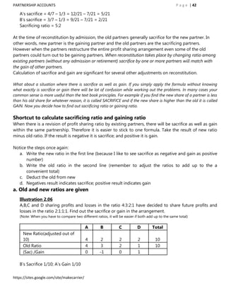 PARTNERSHIP ACCOUNTS                                                                                P a g e | 42

   A‟s sacrifice = 4/7 – 1/3 = 12/21 – 7/21 = 5/21
   B‟s sacrifice = 3/7 – 1/3 = 9/21 – 7/21 = 2/21
   Sacrificing ratio = 5:2

At the time of reconstitution by admission, the old partners generally sacrifice for the new partner. In
other words, new partner is the gaining partner and the old partners are the sacrificing partners.
However when the partners restructure the entire profit sharing arrangement even some of the old
partners could turn out to be gaining partners. When reconstitution takes place by changing ratio among
existing partners (without any admission or retirement) sacrifice by one or more partners will match with
the gain of other partners.
Calculation of sacrifice and gain are significant for several other adjustments on reconstitution.

What about a situation where there is sacrifice as well as gain. If you simply apply the formula without knowing
what exactly is sacrifice or gain there will be lot of confusion while working out the problems. In many cases your
common sense is more useful than the text book principles. For example if you find the new share of a partner is less
than his old share for whatever reason, it is called SACRIFICE and if the new share is higher than the old it is called
GAIN. Now you decide how to find out sacrificing ratio or gaining ratio.

Shortcut to calculate sacrificing ratio and gaining ratio
When there is a revision of profit sharing ratio by existing partners, there will be sacrifice as well as gain
within the same partnership. Therefore it is easier to stick to one formula. Take the result of new ratio
minus old ratio. If the result is negative it is sacrifice; and positive it is gain.

Notice the steps once again:
  a. Write the new ratio in the first line (because I like to see sacrifice as negative and gain as positive
      number)
  b. Write the old ratio in the second line (remember to adjust the ratios to add up to the a
      convenient total)
  c. Deduct the old from new
  d. Negatives result indicates sacrifice; positive result indicates gain
a. Old and new ratios are given
   Illustration 2.06
   A,B,C and D sharing profits and losses in the ratio 4:3:2:1 have decided to share future profits and
   losses in the ratio 2:1:1:1. Find out the sacrifice or gain in the arrangement.
   (Note: When you have to compare two different ratios, it will be easier if both add up to the same total)

                                             A       B           C          D        Total
     New Ratio(adjusted out of
     10)                                     4        2          2          2          10
     Old Ratio                               4        3          2          1          10
     (Sac) /Gain                             0       -1          0          1

   B‟s Sacrifice 1/10; A‟s Gain 1/10

https://sites.google.com/site/makecarrier/
 