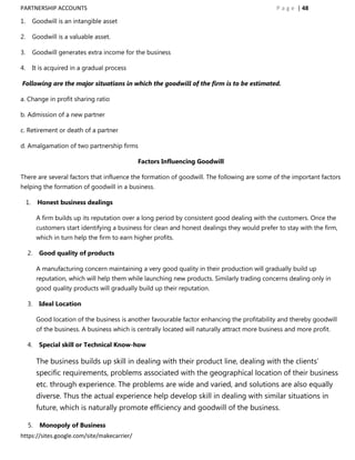 PARTNERSHIP ACCOUNTS                                                                               P a g e | 48

1.        Goodwill is an intangible asset

2.        Goodwill is a valuable asset.

3.        Goodwill generates extra income for the business

4.        It is acquired in a gradual process

Following are the major situations in which the goodwill of the firm is to be estimated.

a. Change in profit sharing ratio

b. Admission of a new partner

c. Retirement or death of a partner

d. Amalgamation of two partnership firms

                                                Factors Influencing Goodwill

There are several factors that influence the formation of goodwill. The following are some of the important factors
helping the formation of goodwill in a business.

     1.    Honest business dealings

           A firm builds up its reputation over a long period by consistent good dealing with the customers. Once the
           customers start identifying a business for clean and honest dealings they would prefer to stay with the firm,
           which in turn help the firm to earn higher profits.

     2.     Good quality of products

           A manufacturing concern maintaining a very good quality in their production will gradually build up
           reputation, which will help them while launching new products. Similarly trading concerns dealing only in
           good quality products will gradually build up their reputation.

     3.     Ideal Location

           Good location of the business is another favourable factor enhancing the profitability and thereby goodwill
           of the business. A business which is centrally located will naturally attract more business and more profit.

     4.     Special skill or Technical Know-how

           The business builds up skill in dealing with their product line, dealing with the clients‟
           specific requirements, problems associated with the geographical location of their business
           etc. through experience. The problems are wide and varied, and solutions are also equally
           diverse. Thus the actual experience help develop skill in dealing with similar situations in
           future, which is naturally promote efficiency and goodwill of the business.

     5.     Monopoly of Business
https://sites.google.com/site/makecarrier/
 