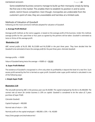 PARTNERSHIP ACCOUNTS                                                                           P a g e | 49

      Some established business concerns manage to build up their monopoly simply by being
      the first one in the market. This enables them to establish its position in and to some
      extent, restrict future competition. Even though, monopolies are undesirable from the
      customer‟s point of view, they are unavoidable and harmless at a limited scale.


Methods of Valuation of Goodwill
Following are the most commonS methods adopted for valuation of Goodwill.

a. Average Profit Method

Average profit method, as the name suggests, is based on the average profit of the business. Under this method,
average profits for the past three or four years as agreed by the partners will be taken. Goodwill is estimated as
twice or thrice of this average profit.

Illustration 2.19

ABC earned profits of Rs.20, 000, Rs.15,000 and Rs.25,000 in the past three years. They have decided that the
Goodwill to be estimated at twice the average profit for the past three years. Estimate Goodwill.



Average profits = 45000

Value of Goodwill being twice the average = 45000 x2 = 90,000

b. Super Profit Method

The existence of Goodwill is recognised in a firm only when its profitability is beyond the level of a new firm. Such
excess profit earned by the firm is termed as super profit. Goodwill under super profit method is calculated in one
of the following ways:

i. Simple Super Profit


Illustration 2.20

The net profit earned by ABC in the previous year was Rs.50,000. The capital employed by the firm is Rs.400,000. The
normal rate of return for similar business is 10% on capital. Goodwill is considered to be the value of 3 years
purchase of Super Profit.

Calculate Goodwill.

Capital Employed = 400,000

Normal rate of return = 10%

Normal profit on the capital employed = 400,000 x 10% = Rs. 40,000

https://sites.google.com/site/makecarrier/
 