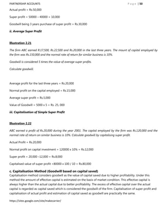 PARTNERSHIP ACCOUNTS                                                                           P a g e | 50

Actual profit = Rs.50,000

Super profit = 50000 – 40000 = 10,000

Goodwill being 3 years purchase of super profit = Rs.30,000

ii. Average Super Profit


Illustration 2.21

The firm ABC earned R.17,500, Rs.22,500 and Rs.20,000 in the last three years. The mount of capital employed by
the firm was Rs.150,000 and the normal rate of return for similar business is 10%.

Goodwill is considered 5 times the value of average super profits.

Calculate goodwill.



Average profit for the last three years = Rs.20,000

Normal profit on the capital employed = Rs.15,000

Average super profit = Rs.5,000

Value of Goodwill = 5000 x 5 = Rs. 25, 000

iii. Capitalisation of Simple Super Profit


Illustration 2.22

ABC earned a profit of Rs.20,000 during the year 2001. The capital employed by the firm was Rs.120,000 and the
normal rate of return on similar business is 10%. Calculate goodwill by capitalising super profit.

Actual Profit = Rs.20,000

Normal profit on capital investment = 120000 x 10% = Rs.12,000

Super profit = 20,000 –12,000 = Rs.8,000

Capitalised value of super profit =80000 x 100 / 10 = Rs.80,000

c. Capitalisation Method (Goodwill based on capital saved)
Capitalisation method considers goodwill as the value of capital saved due to higher profitability. Under this
method the amount of effective capital is estimated on the basis of market condition. This effective capital is
always higher than the actual capital due to better profitability. The excess of effective capital over the actual
capital is regarded as capital saved which is considered the goodwill of the firm. Capitalisation of super profit and
capitalisation of actual profit and estimation of capital saved as goodwill are practically the same.

https://sites.google.com/site/makecarrier/
 