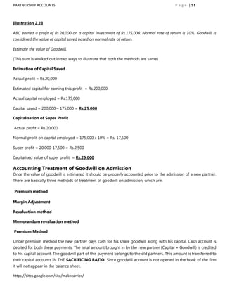 PARTNERSHIP ACCOUNTS                                                                        P a g e | 51



Illustration 2.23

ABC earned a profit of Rs.20,000 on a capital investment of Rs.175,000. Normal rate of return is 10%. Goodwill is
considered the value of capital saved based on normal rate of return.

Estimate the value of Goodwill.

(This sum is worked out in two ways to illustrate that both the methods are same)

Estimation of Capital Saved

Actual profit = Rs.20,000

Estimated capital for earning this profit = Rs.200,000

Actual capital employed = Rs.175,000

Capital saved = 200,000 – 175,000 = Rs.25,000

Capitalisation of Super Profit

Actual profit = Rs.20,000

Normal profit on capital employed = 175,000 x 10% = Rs. 17,500

Super profit = 20,000-17,500 = Rs.2,500

Capitalised value of super profit = Rs.25,000

Accounting Treatment of Goodwill on Admission
Once the value of goodwill is estimated it should be properly accounted prior to the admission of a new partner.
There are basically three methods of treatment of goodwill on admission, which are:

Premium method

Margin Adjustment

Revaluation method

Memorandum revaluation method

Premium Method

Under premium method the new partner pays cash for his share goodwill along with his capital. Cash account is
debited for both these payments. The total amount brought in by the new partner (Capital + Goodwill) is credited
to his capital account. The goodwill part of this payment belongs to the old partners. This amount is transferred to
their capital accounts IN THE SACRIFICING RATIO. Since goodwill account is not opened in the book of the firm
it will not appear in the balance sheet.

https://sites.google.com/site/makecarrier/
 