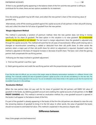 PARTNERSHIP ACCOUNTS                                                                                               P a g e | 52

If there is any goodwill partly appearing in the balance sheet of the firm and the new partner is willing to
contribute for his share, there are two options available for its treatment.



First, the existing goodwill may be left intact, and collect the new partner‟s share of the remaining value of
goodwill only.

Alternatively, write off the existing goodwill against the capital accounts of old partners in their old profit sharing
ratio and collect the share for full value of goodwill from the new partner.

Margin Adjustment Method

This method is practically a variation of premium method. Here the new partner does not bring in money
specifically for his share of goodwill. The best option in this situation is to raise goodwill. For unreasonable
reasons, raising goodwill is not allowed. The last resort is margin adjustment. Here the goodwill is adjusted only
through the capital accounts. This method will work fine for all cases of reconstitution. When profit sharing ratio is
changed at reconstruction something is added or deducted from their old profit share. In other words the
partners retain a major part of their old profit share for which no adjustment is required. Goodwill under this
method is adjusted on the basis of marginal increase or decrease of profit share. The basic rule is that the gaining
partner shall compensate the sacrificing partner.

Following are the steps involved in goodwill adjustment.

i) Find out the partner‟s sacrifice / gain

ii) Debit gaining partner and credit the sacrificing partner with the proportionate value of goodwill.



If you find the ratios bit difficult, you can arrive at the margin values by following memorandum revaluation in a different format in the
workings. This is basically crediting full value of goodwill to partners‟ capital accounts in the old ratio and debiting it in the new ratio. The
net result is premium being adjusted in the account. You are not allowed to show these entries in the capital account. But the examiner has
no problem if you do it in the workings.

Revaluation Method

When the new partner does not pay cash for his share of goodwill the old partners will RAISE full value of
goodwill in the books, by debiting goodwill account and crediting the capital accounts of old partners in the OLD
PROFIT SHARING ratio. This method is termed as revaluation method. As a new goodwill account is opened in
the books it will appear in the balance sheet of the firm.

If a part of the goodwill is already appearing in the books of the firm the old partners are allowed to raise the only
the remaining balance of goodwill to bring it to the full value. In other words, the value of goodwill the books
should not exceed its estimated full value. (This method is explained in the previous chapter also)

                                                       Difference between


https://sites.google.com/site/makecarrier/
 