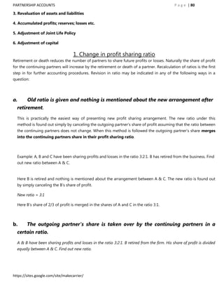PARTNERSHIP ACCOUNTS                                                                           P a g e | 80

3. Revaluation of assets and liabilities

4. Accumulated profits; reserves; losses etc.

5. Adjustment of Joint Life Policy

6. Adjustment of capital

                                   1. Change in profit sharing ratio
Retirement or death reduces the number of partners to share future profits or losses. Naturally the share of profit
for the continuing partners will increase by the retirement or death of a partner. Recalculation of ratios is the first
step in for further accounting procedures. Revision in ratio may be indicated in any of the following ways in a
question:




a.      Old ratio is given and nothing is mentioned about the new arrangement after
  retirement.

  This is practically the easiest way of presenting new profit sharing arrangement. The new ratio under this
  method is found out simply by canceling the outgoing partner‟s share of profit assuming that the ratio between
  the continuing partners does not change. When this method is followed the outgoing partner‟s share merges
  into the continuing partners share in their profit sharing ratio.



  Example: A, B and C have been sharing profits and losses in the ratio 3:2:1. B has retired from the business. Find
  out new ratio between A & C.


  Here B is retired and nothing is mentioned about the arrangement between A & C. The new ratio is found out
  by simply canceling the B‟s share of profit.

  New ratio = 3:1

  Here B‟s share of 2/3 of profit is merged in the shares of A and C in the ratio 3:1.



b.      The outgoing partner’s share is taken over by the continuing partners in a
  certain ratio.

  A & B have been sharing profits and losses in the ratio 3:2:1. B retired from the firm. His share of profit is divided
  equally between A & C. Find out new ratio.




https://sites.google.com/site/makecarrier/
 