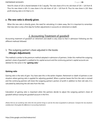 PARTNERSHIP ACCOUNTS                                                                                           P a g e | 81

   Here B‟s share of 2/6 is shared between A & C equally. The new share of A is his old share of 3/6 + 1/6 from B.
   Thus his new share is 4/6. C‟s new share is his old share of 1/6 + 1/6 from B. Thus his new share is 2/6. New
   profit sharing ratio is 4:2 that is 2:1.




c. The new ratio is directly given.

   When the new ratio is directly given, the need for calculating it is taken away. But it is important to remember
   that new ratio is only a first step for further adjustments in accounts on retirement or death.




                                      2. Accounting Treatment of goodwill
Accounting treatment of goodwill on retirement and death is very close to that in admission Following are the
different methods followed:




1. The outgoing partner‟s share adjusted in the books
   (Margin Adjustment)

This method is similar to the premium method adopted in admission of partners. Under this method the outgoing
partner‟s share of goodwill is credited to his capital account and the continuing partner‟s capital accounts are
debited for the same in the “gaining ratio.”



Gaining ratio

Gaining ratio is the ratio of gain. You have seen this in the earlier chapters. Retirement or death of partners is one
situation where gaining ratio is applied for adjusting goodwill. When a partner leaves the firm the ratio is revised
and the continuing partners will share the outgoing partner‟s portion of profit in addition to their old ratio. It is
calculated by deducting the old ratio from the new.



Calculation of gaining ratio is important when the partners decide to adjust the outgoing partner‟s share of
goodwill without raising the goodwill account in the firm.



[Notice that we use sacrificing ratio when the new partner brings in cash for the share of goodwill on admission. Compare the two situations
carefully learn thoroughly the difference in accounting treatment.]




https://sites.google.com/site/makecarrier/
 