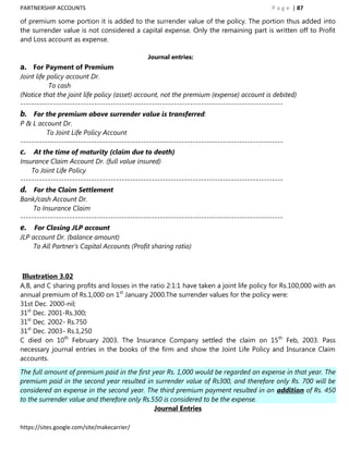 PARTNERSHIP ACCOUNTS                                                                       P a g e | 87

of premium some portion it is added to the surrender value of the policy. The portion thus added into
the surrender value is not considered a capital expense. Only the remaining part is written off to Profit
and Loss account as expense.

                                              Journal entries:
a. For Payment of Premium
Joint life policy account Dr.
           To cash
(Notice that the joint life policy (asset) account, not the premium (expense) account is debited)
------------------------------------------------------------------------------------------------
b. For the premium above surrender value is transferred:
P & L account Dr.
          To Joint Life Policy Account
------------------------------------------------------------------------------------------------
c. At the time of maturity (claim due to death)
Insurance Claim Account Dr. (full value insured)
    To Joint Life Policy
------------------------------------------------------------------------------------------------
d. For the Claim Settlement
Bank/cash Account Dr.
     To Insurance Claim
------------------------------------------------------------------------------------------------
e. For Closing JLP account
JLP account Dr. (balance amount)
    To All Partner‟s Capital Accounts (Profit sharing ratio)



 Illustration 3.02
A,B, and C sharing profits and losses in the ratio 2:1:1 have taken a joint life policy for Rs.100,000 with an
annual premium of Rs.1,000 on 1st January 2000.The surrender values for the policy were:
31st Dec. 2000-nil;
31st Dec. 2001-Rs.300;
31st Dec. 2002- Rs.750
31st Dec. 2003- Rs.1,250
C died on 10th February 2003. The Insurance Company settled the claim on 15th Feb, 2003. Pass
necessary journal entries in the books of the firm and show the Joint Life Policy and Insurance Claim
accounts.

The full amount of premium paid in the first year Rs. 1,000 would be regarded an expense in that year. The
premium paid in the second year resulted in surrender value of Rs300, and therefore only Rs. 700 will be
considered an expense in the second year. The third premium payment resulted in an addition of Rs. 450
to the surrender value and therefore only Rs.550 is considered to be the expense.
                                              Journal Entries

https://sites.google.com/site/makecarrier/
 