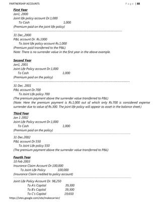 PARTNERSHIP ACCOUNTS                                                                                                                    P a g e | 88

   First Year
   Jan1, 2000
   Joint life policy account Dr.1,000
       To Cash                             1,000
   (Premium paid on the joint life policy)
   --------------------------------------------------------------------------------------
   31 Dec.,2000
   P&L account Dr. Rs.1000
       To Joint life policy account Rs.1,000
   (Premium paid transferred to the P&L)
   Note: There is no surrender value in the first year in the above example.

   Second Year
   Jan1, 2001
   Joint Life Policy account Dr.1,000
      To Cash                             1,000
   (Premium paid on the policy)
   --------------------------------------------------------------------------------------------
   31 Dec. 2001
   P&L account Dr.700
       To Joint Life policy 700
   (The premium payment above the surrender value transferred to P&L)
   (Note: Here the premium payment is Rs.1,000 out of which only Rs.700 is considered expense
   surrender due to value of Rs.300. The joint life policy will appear as asset in the balance sheet.)

   Third Year
   Jan 1 2002
   Joint Life Policy account Dr.1,000
      To Cash                                                1,000
   (Premium paid on the policy)
   -------------------------------------------------------------------------------------------------------------------------------------------
   31 Dec.2002
   P&L account Dr.550
       To Joint Life policy 550
   (The premium payment above the surrender value transferred to P&L)

   Fourth Year
   10 Feb 2003
   Insurance Claim Account Dr.100,000
        To Joint Life Policy        100,000
   (Insurance Claim credited to policy account)
   --------------------------------------------------------------------------------------------------------------------------------------------
   Joint Life Policy Account Dr. 98,250
               To A‟s Capital                                   39,300
               To B‟s Capital                                  39,300
               To C‟s Capital                                  19,650
https://sites.google.com/site/makecarrier/
 