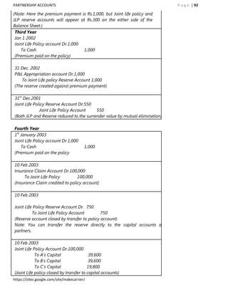 PARTNERSHIP ACCOUNTS                                                          P a g e | 92

(Note: Here the premium payment is Rs.1,000, but Joint life policy and
JLP reserve accounts will appear at Rs.300 on the either side of the
Balance Sheet.)
 Third Year
 Jan 1 2002
 Joint Life Policy account Dr.1,000
    To Cash                         1,000
 (Premium paid on the policy)

31 Dec. 2002
P&L Appropriation account Dr.1,000
    To Joint Life policy Reserve Account 1,000
(The reserve created against premium payment)

31st Dec.2001
Joint Life Policy Reserve Account Dr.550
              Joint Life Policy Account   550
(Both JLP and Reserve reduced to the surrender value by mutual elimination)

Fourth Year
1st January 2003
Joint Life Policy account Dr.1,000
    To Cash                              1,000
(Premium paid on the policy

10 Feb 2003
Insurance Claim Account Dr.100,000
     To Joint Life Policy        100,000
(Insurance Claim credited to policy account)

10 Feb 2003

Joint Life Policy Reserve Account Dr. 750
          To Joint Life Policy Account        750
(Reserve account closed by transfer to policy account)
Note: You can transfer the reserve directly to the capital accounts of
partners.

10 Feb 2003
Joint Life Policy Account Dr.100,000
            To A‟s Capital                39,600
            To B‟s Capital                39,600
            To C‟s Capital               19,800
(Joint Life policy closed by transfer to capital accounts)
https://sites.google.com/site/makecarrier/
 