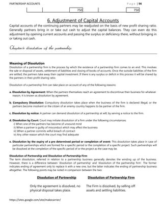 PARTNERSHIP ACCOUNTS                                                                                      P a g e | 94

                                                             750                                                750


                                  6. Adjustment of Capital Accounts
Capital accounts of the continuing partners may be readjusted on the basis of new profit sharing ratio.
Generally partners bring in or take out cash to adjust the capital balances. They can even do this
adjustment by opening current accounts and passing the surplus or deficiency there, without bringing in
or taking out cash.


Chapter:4 dissolution of the partnership


Meaning of Dissolution
Dissolution of a partnership firm is the process by which the existence of a partnership firm comes to an end. This involves
the sale or disposal of assets, settlement of liabilities and closing of books of accounts. Once the outside liabilities of the firm
are settled, the partners take away their capital investment. If there is any surplus or deficit in this process it will be shared by
the partners in their profit sharing ratio.

Dissolution of a partnership firm can take place on account of any of the following reasons:

a. Dissolution by Agreement: When the partners themselves reach an agreement to discontinue their business for whatever
   reason, it is known as dissolution by agreement.

b. Compulsory Dissolution: Compulsory dissolution takes place when the business of the firm is declared illegal, or the
   partners become insolvent or the citizen of an enemy country happens to be partner of the firm.

c. Dissolution by notice: A partner can demand dissolution of a partnership at will, by serving a notice to the firm.

d. Dissolution by Court: Court may initiate dissolution of a firm under the following circumstances:
    i) When one of the partners has become of unsound mind
    ii) When a partner is guilty of misconduct which may affect the business
    iii) When a partner commits wilful breach of contract
    iv) Any other reason which the court may find adequate

e. Dissolution by the expiry of a pre determined period or completion of event: This dissolution takes place in case of
   particular partnerships which are formed for a specific period or the completion of a specific project. Such partnerships will
   be dissolved at the completion of the specific period of or the project as the case may be.

Dissolution of Partnership and Dissolution of Partnership Firm
The term dissolution, referred in relation to a partnership business generally denotes the winding up of the business.
However, there is a difference between „dissolution of partnership‟ and „dissolution of the partnership firm‟. The former
indicates ending of agreement only to replace it with a new one, but the latter indicates the ending of partnership business
altogether. The following points may be noted in comparison between the two:

                        Dissolution of Partnership                    Dissolution of Partnership Firm

                  Only the agreement is dissolved, no                The Firm is dissolved, by selling off
                  physical disposal takes place.                     assets and settling liabilities.

https://sites.google.com/site/makecarrier/
 
