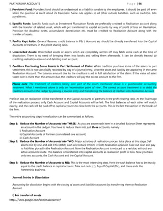 PARTNERSHIP ACCOUNTS                                                                                      P a g e | 96
5. Provident Fund: Provident fund should be understood as a liability payable to the employees. It should be paid off even
   when the question is silent about its treatment. Same rule applies to all other outside liabilities, such as creditors, bills
   payable etc.

6. Specific Funds: Specific funds such as Investment Fluctuation Funds are preferably credited to Realisation account along
   with the transfer of related asset, which will get transferred to capital accounts by way of profit of loss on Realisation.
   Provision for doubtful debts, accumulated depreciation etc. must be credited to Realisation Account along with the
   transfer of assets.

7. Profits Kept Aside: General Reserve; credit balance in P& L Account etc should be directly transferred into the Capital
   Accounts of Partners, in the profit sharing ratio.

8. Unrecorded Assets: Unrecorded assets or assets which are completely written off may fetch some cash at the time of
   dissolution. There is no need of bringing them into books and selling them afterwards. It can be directly treated by
   crediting realisation account and debiting cash account.

9. Creditors Purchasing Some Assets in Part Settlement of Claim: When creditors purchase some of the assets in part
   settlement, this is not specifically recorded by way of a journal entry, since the asset and liability are appearing in the same
   Realisation Account. The balance amount due to the creditors is aid in full satisfaction of the claim. If the value of asset
   taken over is more than the amount due, the creditors will pay the excess amount to the firm.

  Please note: The treatment of creditors taking over part of the assets mentioned above is a questionable accounting
  treatment. What I mentioned above is only on „examination point of view‟. The correct account treatment is to debit the
  Creditors account in the Ledger by passing a journal entry and transferring the balance of creditors into Realisation Account

Profit or loss on realization will be transferred to the Capital Accounts of partners in the profit sharing ratio. At the final stage
of the realization process, only Cash Account and Capital Accounts will be left. The final balances of each other will match
exactly, and the cash will be paid off to capital accounts to close both the accounts. This is the last transaction in the books of
the firm.

The entire accounting steps in realization can be summarized as follows:

Step 1: Reduce the Number of Accounts into THREE: As you are aware each item in a detailed Balance Sheet represents
          an account in the Ledger. You have to reduce them into just three accounts, namely
        i) Realisation Account
        ii) Capital Accounts of Partners (considered one account)
        iii) Cash Account
Step 2: Reduce the Number of Accounts into TWO: Major activities of realisation process take place at this stage. Sell
          assets one by one and add it to (debit) Cash and reduce it from (credit) Realisation Account. Take out cash and pay
          to liabilities placed in the Realisation Account. Now the Realisation Account is reduced to a residue, without any
          active accounts inside. This balance is transferred into capital accounts as realisation profit or loss. Now you have
          only two accounts, the Cash Account and the Capital Account.

Step 3: Reduce the Number of Accounts to NIL: This is the most interesting step. Here the cash balance has to be exactly
        equal to the credit balance in capital account. Take out cash (cr); Pay off Capital (Dr.), and there ends the
        Partnership Business.

  Journal Entries in Dissolution

  Accounting for dissolution begins with the closing of assets and liabilities accounts by transferring them to Realisation
  Account.

  i) For transfer of assets
https://sites.google.com/site/makecarrier/
 