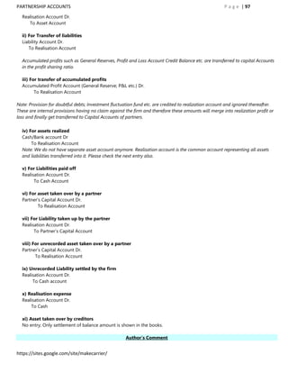 PARTNERSHIP ACCOUNTS                                                                                   P a g e | 97
  Realisation Account Dr.
     To Asset Account

  ii) For Transfer of liabilities
  Liability Account Dr.
      To Realisation Account

  Accumulated profits such as General Reserves, Profit and Loss Account Credit Balance etc. are transferred to capital Accounts
  in the profit sharing ratio.

  iii) For transfer of accumulated profits
  Accumulated Profit Account (General Reserve; P&L etc.) Dr.
         To Realisation Account

Note: Provision for doubtful debts; Investment fluctuation fund etc. are credited to realization account and ignored thereafter.
These are internal provisions having no claim against the firm and therefore these amounts will merge into realization profit or
loss and finally get transferred to Capital Accounts of partners.

  iv) For assets realized
  Cash/Bank account Dr
       To Realisation Account
  Note: We do not have separate asset account anymore. Realisation account is the common account representing all assets
  and liabilities transferred into it. Please check the next entry also.

  v) For Liabilities paid off
  Realisation Account Dr.
        To Cash Account

  vi) For asset taken over by a partner
  Partner‟s Capital Account Dr.
          To Realisation Account

  vii) For Liability taken up by the partner
  Realisation Account Dr.
        To Partner‟s Capital Account

  viii) For unrecorded asset taken over by a partner
  Partner‟s Capital Account Dr.
         To Realisation Account

  ix) Unrecorded Liability settled by the firm
  Realisation Account Dr.
       To Cash account

  x) Realisation expense
  Realisation Account Dr.
      To Cash

  xi) Asset taken over by creditors
  No entry; Only settlement of balance amount is shown in the books.

                                                      Author’s Comment


https://sites.google.com/site/makecarrier/
 