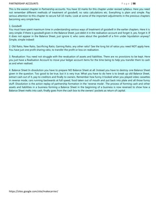 PARTNERSHIP ACCOUNTS                                                                                        P a g e | 98
This is the easiest chapter in Partnership accounts. You have 10 marks for this chapter under revised syllabus. Here you need
not remember different methods of treatment of goodwill, no ratio calculations etc. Everything is plain and simple. Pay
serious attention to this chapter to secure full 10 marks. Look at some of the important adjustments in the previous chapters
becoming very simple here.

1. Goodwill
You must have spent maximum time in understanding various ways of treatment of goodwill in the earlier chapters. Here it is
very simple; if there is goodwill given in the Balance Sheet, just debit it in the realisation account and forget it, yes, forget it. If
it does not appear in the Balance Sheet, just ignore it; who cares about the goodwill of a firm under liquidation anyway?
Simple, simple indeed!

2. Old Ratio, New Ratio, Sacrificing Ratio, Gaining Ratio, any other ratio? See the long list of ratios you need NOT apply here.
You have just one profit sharing ratio, to transfer the profit or loss on realisation.

3. Revaluation: You need not struggle with the revaluation of assets and liabilities. There are no provisions to be kept. Here
you just have a Realisation Account to move your ledger account items for the time being to help you transfer them to cash
as and when realised.

4. Balance Sheet In dissolution you have to prepare NO Balance Sheet at all. Instead you have to destroy one Balance Sheet
given in the question. Too good to be true, but it is very true. What you have to do here is to break up old Balance Sheet,
extract cash out of it, pay to creditors and finally to owners. Remember how funny it looked when you played video cassettes
in reverse mode, cars running backwards at full speed, food taken out of mouth and put back into plate and all those funny
stuff. Dissolution is the action replay of partnership formation in the „reverse mode‟. The process of forming cash and other
assets and liabilities in a business forming a Balance Sheet in the beginning of a business is now reversed to show how a
Balance Sheet melts into cash, finally goes from the cash box to the owners‟ pockets as return of capital.




https://sites.google.com/site/makecarrier/
 