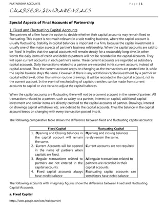 PARTNERSHIP ACCOUNTS                                                                   Page |1

CHAPTER:1 FUNDAMENTALS

Special Aspects of Final Accounts of Partnership

1. Fixed and Fluctuating Capital Accounts
The partners of a firm have the option to decide whether their capital accounts may remain fixed or
fluctuating. This aspect is not much relevant in a sole trading business, where the capital account is
usually fluctuating. Stability in capital balances is important in a firm, because the capital investment is
usually one of the major aspects of partner‟s business relationship. When the capital accounts are said to
be „fixed‟ it implies that the capital accounts will remain steady for a reasonably long time. In other
words the daily items of credit and debit to partners will not be recorded in the capital accounts. They
will open current accounts in each partner‟s name. These current accounts are regarded as subsidiary
capital accounts. Daily transactions related to a partner are recorded in his current account, instead of
capital account. Thus the current account keeps on changing as the transactions are posted into it, while
the capital balance stays the same. However, if there is any additional capital investment by a partner or
capital withdrawal, other than minor routine drawings, it will be recorded in the capital account, not in
the current account. In the event of rescheduling of capitals transfers can be made from current
accounts to capital or vice versa to adjust the capital balances.

When the capital accounts are fluctuating there will not be a current account in the name of partner. All
transactions related to a partner, such as salary to a partner, interest on capital, additional capital
investment and similar items are directly credited to the capital accounts of partner. Drawings, interest
on drawings capital withdrawal etc. are debited to the capital accounts. Thus the balance in the capital
account keeps on changing with every transaction posted into it.

The following comparative table shows the difference between fixed and fluctuating capital accounts:

                               Fixed Capital                    Fluctuating Capital
                 1. Opening and Closing balances in    Opening and closing balances
                    the capital account will remain    rarely remain the same.
                    the same.
                 2. Current Accounts will be opened    Current accounts are not required.
                    in the name of partners when
                    capitals are fixed.
                 3. Regular transactions related to    All regular transactions related to
                    partners are not entered in the    partners are recorded in their
                    capital accounts.                  capital accounts.
                 4. Fixed capital accounts always      Fluctuating capital accounts can
                    have credit balance                sometimes have debit balance

The following accounts with imaginary figures show the difference between Fixed and Fluctuating
Capital Accounts.

a. Fixed Capital

https://sites.google.com/site/makecarrier/
 