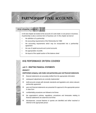 3 PARTNERSHIP FINAL ACCOUNTS
t h i s c h a p t e r c o v e r s . . .
NVQ PERFORMANCE CRITERIA COVERED
unit 11: DRAFTING FINANCIAL STATEMENTS
element 2
draft limited company, sole trader and partnership year end financial statements
q financial statements are accurately drafted from the appropriate information
q subsequent adjustments are correctly implemented
q draft accounts comply with domestic standards and legislation and, where relevant,
partnership agreement
q year end financial statements are presented for approval to the appropriate person
in clear form
q confidentiality procedures are followed at all times
q the organisation’s policies, regulations, procedures and timescales relating to
financial statements are observed at all times
q discrepancies, unusual features or queries are identified and either resolved or
referred to the appropriate person
In the last chapter we looked at the accounts of a sole trader, ie one person in business.
A partnership is also a common form of business unit. In this chapter we look at:
• the definition of a partnership
• the accounting requirements of the Partnership Act 1890
• the accounting requirements which may be incorporated into a partnership
agreement
• the use of capital accounts and current accounts
• the appropriation of profits
• the layout of the capital section of the balance sheet
 