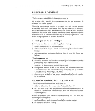 DEFINITION OF A PARTNERSHIP
The Partnership Act of 1890 defines a partnership as:
the relation which subsists between persons carrying on a business in
common with a view of profit
Normally, partnerships consist of between two and twenty partners
(exceptions being large professional firms, eg solicitors and accountants).
Partnerships are often larger businesses than sole traders because, as there is
more than one owner, there is likely to be more capital. A partnership may
be formed to set up a new business or it may be the logical growth of a sole
trader taking in partners to increase the capital.
a d v a n t a g e s a n d d i s a d v a n t a g e s
Partnerships are cheap and easy to set up; their advantages are:
• there is the possibility of increased capital
• individual partners may be able to specialise in particular areas of the
business
• with more people running the business, there is cover for illness and
holidays
The disadvantages are:
• as there is more than one owner, decisions may take longer because other
partners may need to be consulted
• there may be disagreements amongst the partners
• each partner is liable in law for the dealings and business debts of the
whole firm (unless it is a ‘limited liability partnership’ set up under the
Limited Liability Partnerships Act, 2000)
• the retirement or death of one partner may adversely affect the running
of the business
a c c o u n t i n g r e q u i r e m e n t s o f a p a r t n e r s h i p
The accounting requirements of a partnership are:
• either to follow the rules set out in the Partnership Act 1890
• or – and more likely – for the partners to agree amongst themselves, by
means of a partnership agreement (see page 69), to follow different
accounting rules
Unless the partners agree otherwise, the Partnership Act 1890 states the
following accounting rules:
• profits and losses are to be shared equally between the partners
• no partner is entitled to a salary
partnership final accounts 67
 