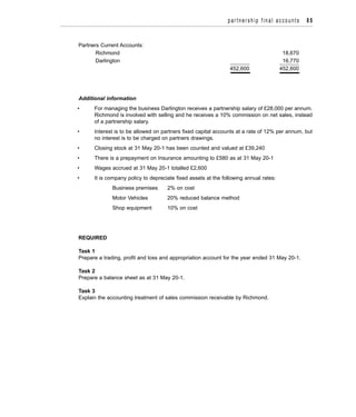 Partners Current Accounts:
Richmond 18,670
Darlington 16,770
452,600 452,600
Additional information
• For managing the business Darlington receives a partnership salary of £28,000 per annum.
Richmond is involved with selling and he receives a 10% commission on net sales, instead
of a partnership salary.
• Interest is to be allowed on partners fixed capital accounts at a rate of 12% per annum, but
no interest is to be charged on partners drawings.
• Closing stock at 31 May 20-1 has been counted and valued at £39,240
• There is a prepayment on Insurance amounting to £580 as at 31 May 20-1
• Wages accrued at 31 May 20-1 totalled £2,600
• It is company policy to depreciate fixed assets at the following annual rates:
Business premises 2% on cost
Motor Vehicles 20% reduced balance method
Shop equipment 10% on cost
REQUIRED
Task 1
Prepare a trading, profit and loss and appropriation account for the year ended 31 May 20-1.
Task 2
Prepare a balance sheet as at 31 May 20-1.
Task 3
Explain the accounting treatment of sales commission receivable by Richmond.
partnership final accounts 85
 