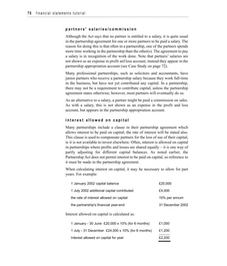 p a r t n e r s ' s a l a r i e s / c o m m i s s i o n
Although the Act says that no partner is entitled to a salary, it is quite usual
in the partnership agreement for one or more partners to be paid a salary. The
reason for doing this is that often in a partnership, one of the partners spends
more time working in the partnership than the other(s). The agreement to pay
a salary is in recognition of the work done. Note that partners’ salaries are
not shown as an expense in profit anf loss account; instead they appear in the
partnership appropriation account (see Case Study on page 72).
Many professional partnerships, such as solicitors and accountants, have
junior partners who receive a partnership salary because they work full-time
in the business, but have not yet contributed any capital. In a partnership,
there may not be a requirement to contribute capital, unless the partnership
agreement states otherwise; however, most partners will eventually do so.
As an alternative to a salary, a partner might be paid a commission on sales.
As with a salary, this is not shown as an expense in the profit and loss
account, but appears in the partnership appropriation account.
i n t e r e s t a l l o w e d o n c a p i t a l
Many partnerships include a clause in their partnership agreement which
allows interest to be paid on capital; the rate of interest will be stated also.
This clause is used to compensate partners for the loss of use of their capital,
ie it is not available to invest elsewhere. Often, interest is allowed on capital
in partnerships where profits and losses are shared equally – it is one way of
partly adjusting for different capital balances. As noted earlier, the
Partnership Act does not permit interest to be paid on capital, so reference to
it must be made in the partnership agreement.
When calculating interest on capital, it may be necessary to allow for part
years. For example:
1 January 2002 capital balance £20,000
1 July 2002 additional capital contributed £4,000
the rate of interest allowed on capital 10% per annum
the partnership's financial year-end 31 December 2002
Interest allowed on capital is calculated as:
1 January - 30 June £20,000 x 10% (for 6 months) £1,000
1 July - 31 December £24,000 x 10% (for 6 months) £1,200
Interest allowed on capital for year £2,200
70 financial statements tutorial
 