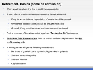 Retirement- Basics (same as admission)
 When a partner retires, the firm is said to be reconstituted
 A new balance sheet must be drawn up on the date of retirement
 Entry for appreciation or depreciation of assets should be passed
 Unrecorded asset or liability should be brought into books
 Goodwill, if any, must be valued and reserves must be shared
 For the purposes of the retirement of a partner, ‘Revaluation A/c’ is drawn up
 Profit/ loss from Revalution A/c must be shared between old partners in their old
profit sharing ratio
 A retiring partner will get the following on retirement:
 His share of goodwill borne by continuing partners in gain ratio
 Share of revaluation profits
 Share of Reserve
 Capital balance
 