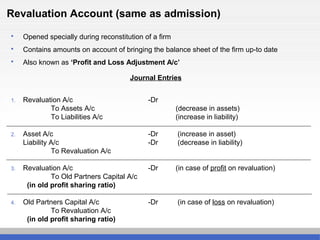 Revaluation Account (same as admission)
 Opened specially during reconstitution of a firm
 Contains amounts on account of bringing the balance sheet of the firm up-to date
 Also known as ‘Profit and Loss Adjustment A/c’
Journal Entries
1. Revaluation A/c -Dr
To Assets A/c (decrease in assets)
To Liabilities A/c (increase in liability)
2. Asset A/c -Dr (increase in asset)
Liability A/c -Dr (decrease in liability)
To Revaluation A/c
3. Revaluation A/c -Dr (in case of profit on revaluation)
To Old Partners Capital A/c
(in old profit sharing ratio)
4. Old Partners Capital A/c -Dr (in case of loss on revaluation)
To Revaluation A/c
(in old profit sharing ratio)
 