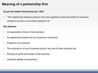 Meaning of a partnership firm
As per the Indian Partnership Act, 1932
 “The relationship between persons who have agreed to share the profit of a business
carried on by all or any of them acting for all”
Key features
 An association of two or more persons
 An agreement entered into by all persons concerned
 Existence of a business
 The carrying on of such business by all or any one of them acting for all
 Sharing of profits and losses of the business
 Unlimited liability of all partners
 