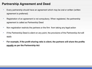Partnership Agreement and Deed
 Every partnership should have an agreement which may be oral or written (written
agreement is preferred)
 Registration of an agreement is not compulsory. When registered, the partnership
agreement is called as Partnership Deed
 Non registration restricts the partners or the firm from taking any legal action
 If the Partnership Deed is silent on any point, the provisions of the Partnership Act will
apply
 For example, if the profit sharing ratio is silent, the partners will share the profits
equally as per the Partnership Act
 