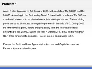 Problem 1
A and B start business on 1st January, 2009, with capitals of Rs. 30,000 and Rs.
20,000. According to the Partnership Deed, B is entitled to a salary of Rs. 500 per
month and interest is to be allowed on capitals at 6% per annum. The remaining
profits are to be distributed amongst the partners in the ratio of 5:3. During 2009
the firm earned a profit, before charging salary to B and interest on capital
amounting to Rs. 25,000. During the year A withdrew Rs. 8,000 and B withdrew
Rs. 10,000 for domestic purposes. Rate of interest on drawings is 5%
Prepare the Profit and Loss Appropriation Account and Capital Accounts of
Partners. Assume calendar year.
 