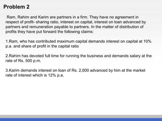 Problem 2
Ram, Rahim and Karim are partners in a firm. They have no agreement in
respect of profit- sharing ratio, interest on capital, interest on loan advanced by
partners and remuneration payable to partners. In the matter of distribution of
profits they have put forward the following claims:
1.Ram, who has contributed maximum capital demands interest on capital at 10%
p.a. and share of profit in the capital ratio
2.Rahim has devoted full time for running the business and demands salary at the
rate of Rs. 500 p.m.
3.Karim demands interest on loan of Rs. 2,000 advanced by him at the market
rate of interest which is 12% p.a.
 