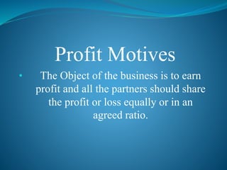Profit Motives
• The Object of the business is to earn
profit and all the partners should share
the profit or loss equally or in an
agreed ratio.
 