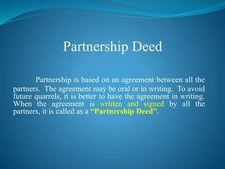 Partnership Deed
Partnership is based on an agreement between all the
partners. The agreement may be oral or in writing. To avoid
future quarrels, it is better to have the agreement in writing.
When the agreement is written and signed by all the
partners, it is called as a “Partnership Deed”.
 