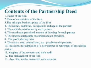 Contents of the Partnership Deed
1. Name of the firm
2. Date of constitution of the firm
3.The principal business place of the firm
4. The names, addresses, occupations and age of the partners
5. The capital contribution by each partner
6. The maximum permitted amount of drawing for each partner
7. The interest chargeable on capital and on drawings.
8. The profit sharing ratio
9. The salary, rent, commission, etc., payable to the partners.
10. Provisions for admission of a new partner or retirement of an existing
partner
11. Keeping of the accounts and their audit
12. The management of the firm
13. Any other matter connected with business
 
