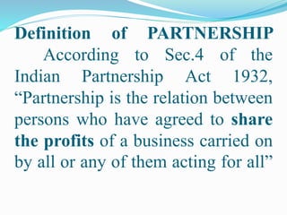 Definition of PARTNERSHIP
According to Sec.4 of the
Indian Partnership Act 1932,
“Partnership is the relation between
persons who have agreed to share
the profits of a business carried on
by all or any of them acting for all”
 