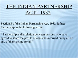 THE INDIAN PARTNERSHIP ACT’  1932 Section.4 of the Indian Partnership Act, 1932 defines Partnership in the following terms: “  Partnership is the relation between persons who have agreed to share the profits of a business carried on by all or any of them acting for all.” 