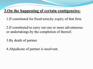 3.On the happening of certain contigencies:
1.If constituted for fixed term,by expiry of that firm.
2.If constituted to carry out one or more adventurous
or undertakings.by the completion of thereof.
3.By death of partner
4.Abjudicate of partner is insolvent.
 